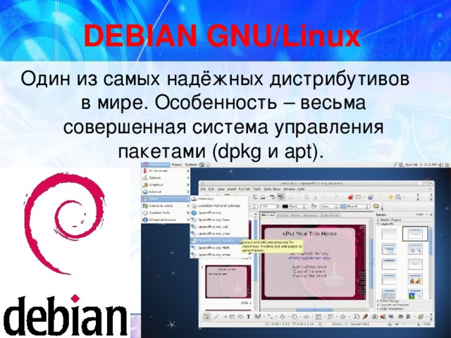 DEBIAN GNU/Linux Один из самых надёжных дистрибутивов в мире. Особенность – весьма совершенная система управления пакетами (dpkg и apt).