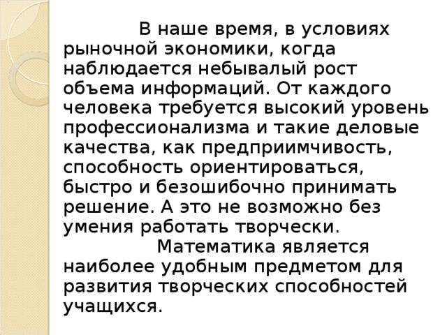 В наше время, в условиях рыночной экономики, когда наблюдается небывалый рост объема информаций. От каждого человека требуется высокий уровень профессионализма и такие деловые качества, как предприимчивость, способность ориентироваться, быстро и безошибочно принимать решение. А это не возможно без умения работать творчески.   Математика является наиболее удобным предметом для развития творческих способностей учащихся.