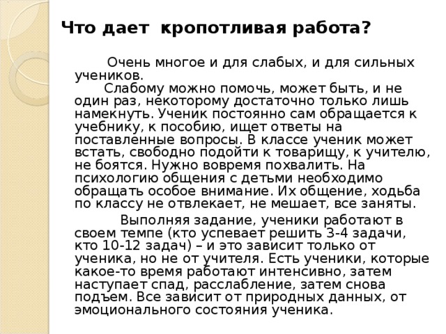 Что дает кропотливая работа?  Очень многое и для слабых, и для сильных учеников.  Слабому можно помочь, может быть, и не один раз, некоторому достаточно только лишь намекнуть. Ученик постоянно сам обращается к учебнику, к пособию, ищет ответы на поставленные вопросы. В классе ученик может встать, свободно подойти к товарищу, к учителю, не боятся. Нужно вовремя похвалить. На психологию общения с детьми необходимо обращать особое внимание. Их общение, ходьба по классу не отвлекает, не мешает, все заняты.  Выполняя задание, ученики работают в своем темпе (кто успевает решить 3-4 задачи, кто 10-12 задач) – и это зависит только от ученика, но не от учителя. Есть ученики, которые какое-то время работают интенсивно, затем наступает спад, расслабление, затем снова подъем. Все зависит от природных данных, от эмоционального состояния ученика.