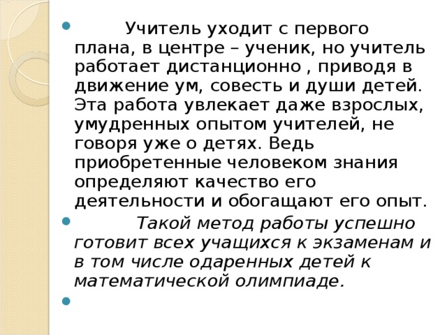 Учитель уходит с первого плана, в центре – ученик, но учитель работает дистанционно , приводя в движение ум, совесть и души детей. Эта работа увлекает даже взрослых, умудренных опытом учителей, не говоря уже о детях. Ведь приобретенные человеком знания определяют качество его деятельности и обогащают его опыт.  Такой метод работы успешно готовит всех учащихся к экзаменам и в том числе одаренных детей к математической олимпиаде.  