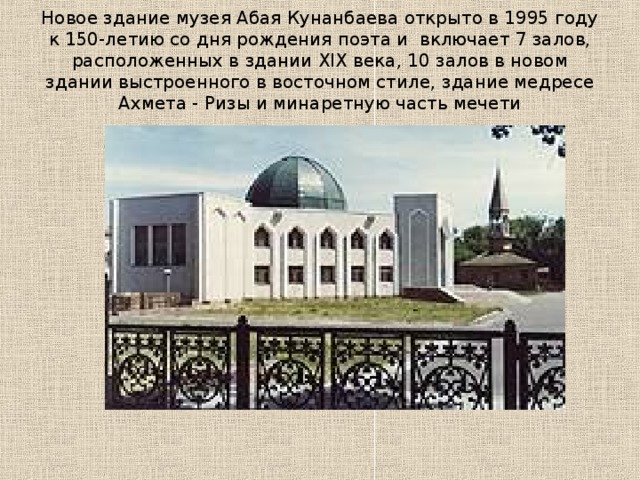 Новое здание музея Абая Кунанбаева открыто в 1995 году к 150-летию со дня рождения поэта и  включает 7 залов, расположенных в здании XIX века, 10 залов в новом здании выстроенного в восточном стиле, здание медресе Ахмета - Ризы и минаретную часть мечети