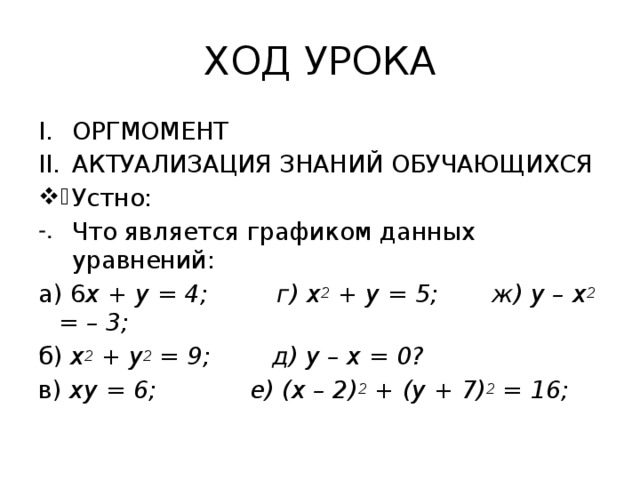 ХОД УРОКА ОРГМОМЕНТ АКТУАЛИЗАЦИЯ ЗНАНИЙ ОБУЧАЮЩИХСЯ Устно: Что является графиком данных уравнений: а) 6 х + у = 4; г) х 2 + у = 5; ж) у – х 2 = – 3; б) х 2 + у 2 = 9; д) у – х = 0? в) ху = 6;  е) (х – 2) 2 + (у + 7) 2 = 16;