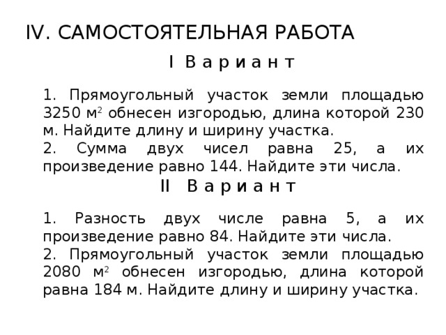 IV. САМОСТОЯТЕЛЬНАЯ РАБОТА  I В а р и а н т 1. Прямоугольный участок земли площадью 3250 м 2 обнесен изгородью, длина которой 230 м. Найдите длину и ширину участка. 2. Сумма двух чисел равна 25, а их произведение равно 144. Найдите эти числа. II В а р и а н т 1. Разность двух числе равна 5, а их произведение равно 84. Найдите эти числа. 2. Прямоугольный участок земли площадью 2080 м 2 обнесен изгородью, длина которой равна 184 м. Найдите длину и ширину участка.