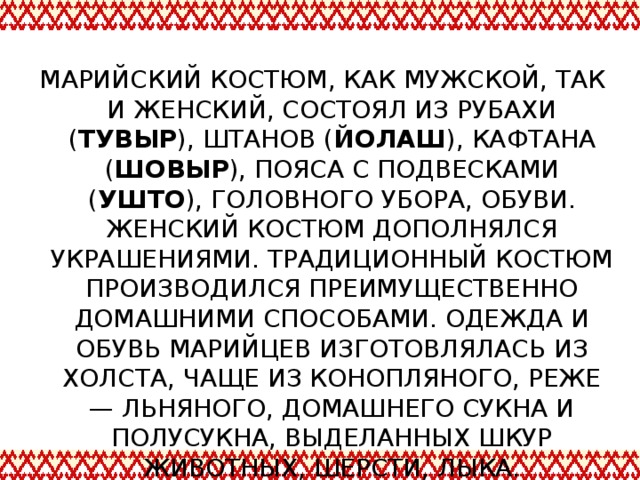 МАРИЙСКИЙ КОСТЮМ, КАК МУЖСКОЙ, ТАК И ЖЕНСКИЙ, СОСТОЯЛ ИЗ РУБАХИ ( ТУВЫР ), ШТАНОВ ( ЙОЛАШ ), КАФТАНА ( ШОВЫР ), ПОЯСА С ПОДВЕСКАМИ ( УШТО ), ГОЛОВНОГО УБОРА, ОБУВИ. ЖЕНСКИЙ КОСТЮМ ДОПОЛНЯЛСЯ УКРАШЕНИЯМИ. ТРАДИЦИОННЫЙ КОСТЮМ ПРОИЗВОДИЛСЯ ПРЕИМУЩЕСТВЕННО ДОМАШНИМИ СПОСОБАМИ. ОДЕЖДА И ОБУВЬ МАРИЙЦЕВ ИЗГОТОВЛЯЛАСЬ ИЗ ХОЛСТА, ЧАЩЕ ИЗ КОНОПЛЯНОГО, РЕЖЕ — ЛЬНЯНОГО, ДОМАШНЕГО СУКНА И ПОЛУСУКНА, ВЫДЕЛАННЫХ ШКУР ЖИВОТНЫХ, ШЕРСТИ, ЛЫКА.