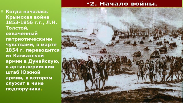 Когда началась Крымская война 1853-1856 г.г., Л.Н. Толстой, охваченный патриотическими чувствами, в марте 1854 г. переводится из Кавказской армии в Дунайскую, в артиллерийский штаб Южной армии, в котором служит в чине подпоручика .