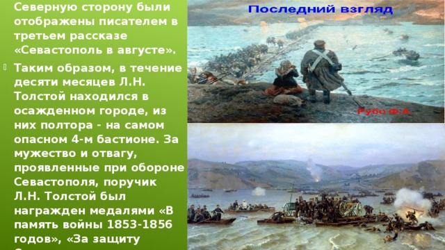 Это сражение и отход русских войск по мосту на Северную сторону были отображены писателем в третьем рассказе «Севастополь в августе».  Таким образом, в течение десяти месяцев Л.Н. Толстой находился в осажденном городе, из них полтора - на самом опасном 4-м бастионе. За мужество и отвагу, проявленные при обороне Севастополя, поручик Л.Н. Толстой был награжден медалями «В память войны 1853-1856 годов», «За защиту Севастополя» и орденом Анны 4-й степени.