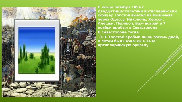 В конце октября 1854 г. двадцатишестилетний артиллерийский офицер Толстой выехал из Кишинева через Одессу, Никополь, Херсон, Алешки, Перекоп, Бахчисарай и 7 ноября прибыл в Севастополь.  В Севастополе тогда  Л.Н. Толстой пробыл лишь восемь дней, а потом был назначен в 14-ю артиллерийскую бригаду.   Вставка рисунка