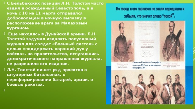 С Бельбекских позиций Л.Н. Толстой часто ездил в осажденный Севастополь, а в ночь с 10 на 11 марта отправился добровольцем в ночную вылазку в расположение врага за Малаховым курганом.   Еще находясь в Дунайской армии, Л.Н. Толстой задумал издавать популярный журнал для солдат «Военный листок» с целью «поддержать хороший дух у войска», но правительство, испугавшись демократического направления журнала, не разрешило его издание. Л.Н. Толстой пишет ряд проектов о штуцерных батальонах, о переформировании батарей, армии, о боевых ракетах.  