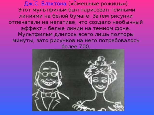 «Юмористические фазы смешных лиц»   Дж.С. Блэктона («Смешные рожицы»)  Этот мультфильм был нарисован темными линиями на белой бумаге. Затем рисунки отпечатали на негативе, что создало необычный эффект – белые линии на темном фоне. Мультфильм длилось всего лишь полторы минуты, зато рисунков на него потребовалось более 700.