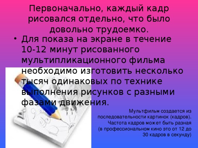 Первоначально, каждый кадр рисовался отдельно, что было довольно трудоемко. Для показа на экране в течение 10-12 минут рисованного мультипликационного фильма необходимо изготовить несколько тысяч одинаковых по технике выполнения рисунков с разными фазами движения. Мультфильм создается из последовательности картинок (кадров). Частота кадров может быть разная  (в профессиональном кино это от 12 до 30 кадров в секунду)