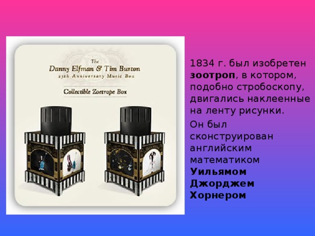 1834 г. был изобретен зоотроп , в котором, подобно стробоскопу, двигались наклеенные на ленту рисунки. Он был сконструирован английским математиком Уильямом Джорджем Хорнером