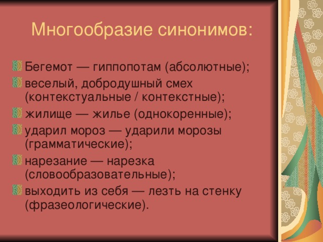 Бегемот — гиппопотам (абсолютные); веселый, добродушный смех (контекстуальные / контекстные); жилище — жилье (однокоренные); ударил мороз — ударили морозы (грамматические); нарезание — нарезка (словообразовательные); выходить из себя — лезть на стенку (фразеологические).