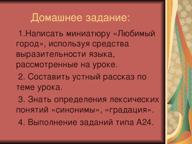 1.Написать миниатюру «Любимый город», используя средства выразительности языка, рассмотренные на уроке.  2. Составить устный рассказ по теме урока.  3. Знать определения лексических понятий «синонимы», «градация».  4. Выполнение заданий типа А24.