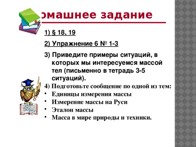 Домашнее задание 1) § 18, 19 2) Упражнение 6 № 1-3 3) Приведите примеры ситуаций, в которых мы интересуемся массой тел (письменно в тетрадь 3-5 ситуаций). 4) Подготовьте сообщение по одной из тем: Единицы измерения массы Измерение массы на Руси Эталон массы Масса в мире природы и техники.