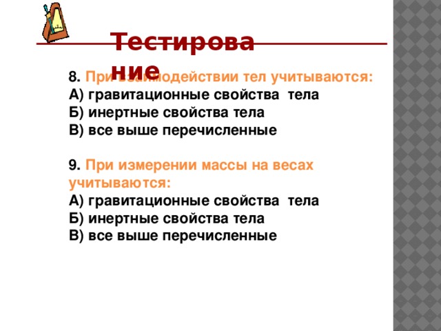 Тестирование  8. При взаимодействии тел учитываются: А) гравитационные свойства тела Б) инертные свойства тела В) все выше перечисленные  9. При измерении массы на весах учитываются: А) гравитационные свойства тела Б) инертные свойства тела В) все выше перечисленные