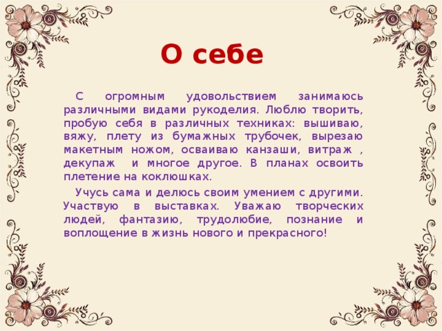 О себе С огромным удовольствием занимаюсь различными видами рукоделия. Люблю творить, пробую себя в различных техниках: вышиваю, вяжу, плету из бумажных трубочек, вырезаю макетным ножом, осваиваю канзаши, витраж , декупаж и многое другое. В планах освоить плетение на коклюшках. Учусь сама и делюсь своим умением с другими. Участвую в выставках. Уважаю творческих людей, фантазию, трудолюбие, познание и воплощение в жизнь нового и прекрасного!