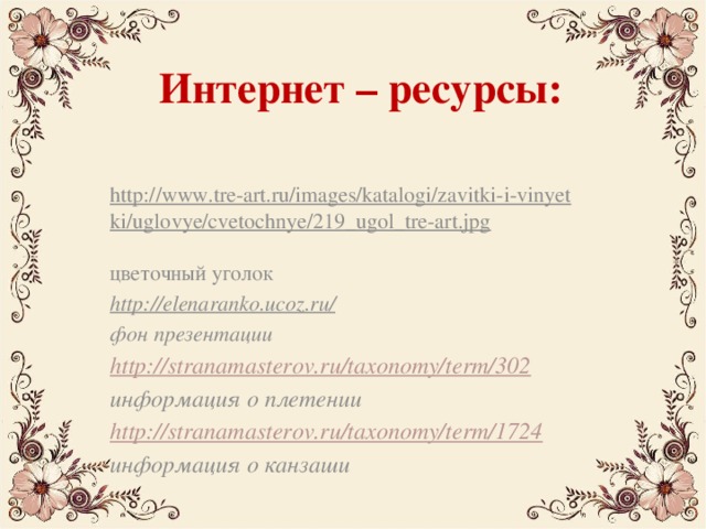 Интернет – ресурсы:   http://www.tre-art.ru/images/katalogi/zavitki-i-vinyetki/uglovye/cvetochnye/219_ugol_tre-art.jpg  цветочный уголок http://elenaranko.ucoz.ru/  фон презентации http://stranamasterov.ru/taxonomy/term/302 информация о плетении http://stranamasterov.ru/taxonomy/term/1724 информация о канзаши