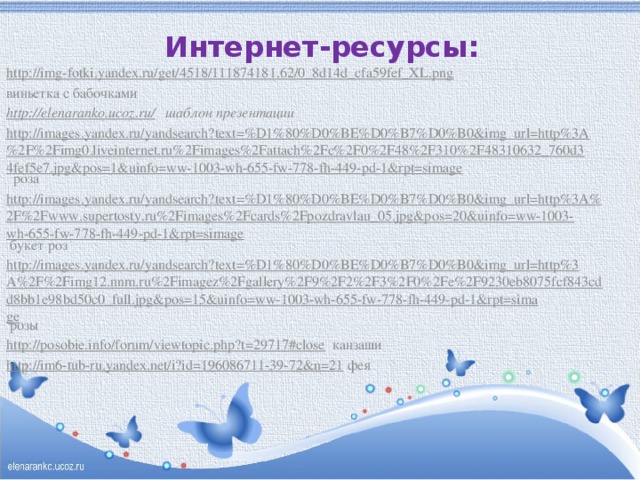 Интернет-ресурсы:   http://img-fotki.yandex.ru/get/4518/111874181.62/0_8d14d_cfa59fef_XL.png  виньетка с бабочками http://elenaranko.ucoz.ru/ шаблон презентации http://images.yandex.ru/yandsearch?text=%D1%80%D0%BE%D0%B7%D0%B0&img_url=http%3A%2F%2Fimg0.liveinternet.ru%2Fimages%2Fattach%2Fc%2F0%2F48%2F310%2F48310632_760d34fef5e7.jpg&pos=1&uinfo=ww-1003-wh-655-fw-778-fh-449-pd-1&rpt=simage роза http://images.yandex.ru/yandsearch?text=%D1%80%D0%BE%D0%B7%D0%B0&img_url=http%3A%2F%2Fwww.supertosty.ru%2Fimages%2Fcards%2Fpozdravlau_05.jpg&pos=20&uinfo=ww-1003-wh-655-fw-778-fh-449-pd-1&rpt=simage букет роз http://images.yandex.ru/yandsearch?text=%D1%80%D0%BE%D0%B7%D0%B0&img_url=http%3A%2F%2Fimg12.nnm.ru%2Fimagez%2Fgallery%2F9%2F2%2F3%2F0%2Fe%2F9230eb8075fcf843cdd8bb1e98bd50c0_full.jpg&pos=15&uinfo=ww-1003-wh-655-fw-778-fh-449-pd-1&rpt=simage розы http://posobie.info/forum/viewtopic.php?t=29717#close канзаши http://im6-tub-ru.yandex.net/i?id=196086711-39-72&n=21 фея