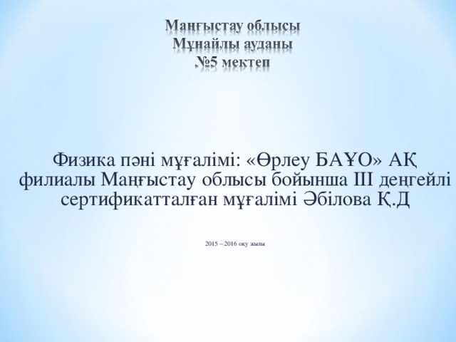 Физика пәні мұғалімі: «Өрлеу БАҰО» АҚ филиалы Маңғыстау облысы бойынша III деңгейлі сертификатталған мұғалімі Әбілова Қ.Д 2015 – 2016 оқу жылы