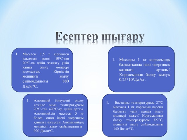 Массасы 1 кг қорғасынды балқытқанда ішкі энергиясы қаншаға артады? Қорғасынның балқу жылуы 0,25*10 5 Дж/кг. Массасы 1,5 т кірпіштен жасалған пешті 10 0 С-тан 20 0 С-қа дейін жылыту үшін қанша жылу мөлшері жұмсалған. Кірпіштің меншікті жылу сыйымдылығы 880 Дж/кг 0 С.  Бастапқы температурасы 27 0 С массасы 1 кг қорғасын кесегін балқыту үшін қанша жылу мөлшері қажет? Қорғасынның балқу температурасы 327 0 С, меншікті жылу сыйымдылығы 140 Дж кг/ 0 С. Алюминий б ілеушені өңдеу кезінде оның температурасы 20 0 С-тан 420 0 С-қа дейін артты. Алюминийдің массасы 5 кг болса, оның ішекі энергиясы қаншаға өзгерген. Алюминийдің меншікті жылу сыйымдылығы 920 Дж/кг 0 С.