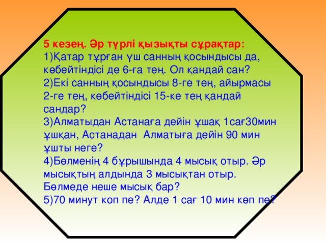 5 кезең. Әр түрлі қызықты сұрақтар: 1)Қатар тұрған үш санның қосындысы да, көбейтіндісі де 6-ға тең. Ол қандай сан? 2)Екі санның қосындысы 8-ге тең, айырмасы 2-ге тең, көбейтіндісі 15-ке тең қандай сандар? 3)Алматыдан Астанаға дейін ұшақ 1сағ30мин ұшқан, Астанадан Алматыға дейін 90 мин ұшты неге? 4)Бөлменің 4 бұрышында 4 мысық отыр. Әр мысықтың алдында 3 мысықтан отыр. Бөлмеде неше мысық бар? 5)70 минут коп пе? Алде 1 сағ 10 мин көп пе?