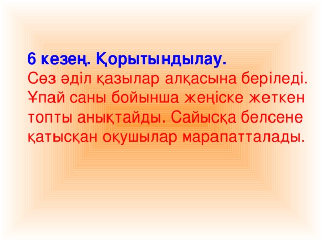 6 кезең. Қорытындылау. Сөз әділ қазылар алқасына беріледі. Ұпай саны бойынша жеңіске жеткен топты анықтайды. Сайысқа белсене қатысқан оқушылар марапатталады.