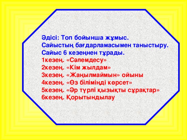 Әдісі: Топ бойынша жұмыс. Сайыстың бағдарламасымен таныстыру. Сайыс 6 кезеңнен тұрады. 1кезең. «Сәлемдесу» 2кезең. «Кім жылдам» 3кезең. «Жаңылмаймын» ойыны 4кезең. «Өз біліміңді көрсет» 5кезең. «Әр түрлі қызықты сұрақтар» 6кезең. Қорытындылау