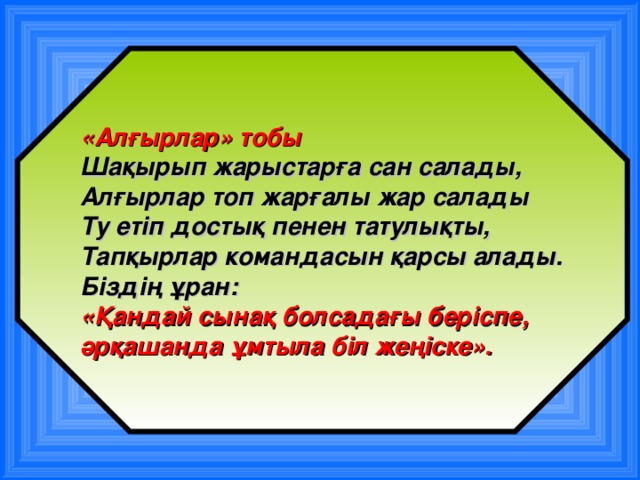 «Алғырлар» тобы Шақырып жарыстарға сан салады, Алғырлар топ жарғалы жар салады Ту етіп достық пенен татулықты, Тапқырлар командасын қарсы алады. Біздің ұран: «Қандай сынақ болсадағы беріспе, әрқашанда ұмтыла біл жеңіске».