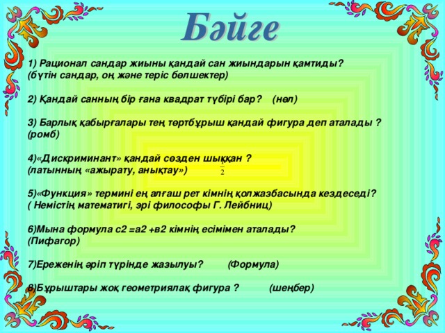 1) Рационал сандар жиыны қандай сан жиындарын қамтиды? (бүтін сандар, оң және теріс бөлшектер)  2) Қандай санның бір ғана квадрат түбірі бар? (нөл)  3) Барлық қабырғалары тең төртбұрыш қандай фигура деп аталады ? (ромб)  4)«Дискриминант» қандай сөзден шыққан ? (латынның «ажырату, анықтау»)  5)«Функция» термині ең алғаш рет кімнің қолжазбасында кездеседі? ( Немістің математигі, эрі философы Г. Лейбниц)  6)Мына формула с2 =а2 +в2 кімнің есімімен аталады? (Пифагор)  7)Ереженің әріп түрінде жазылуы? (Формула)  8)Бұрыштары жоқ геометриялақ фигура ? (шеңбер)