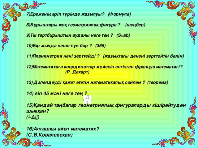 7)Ереженің әріп түрінде жазылуы? (Формула)  8)Бұрыштары жоқ геометриялақ фигура ? (шеңбер)  9)Тік төртбұрыштың ауданы неге тең ? (S=ab)  10)Бір жылда неше күн бар ? (365)  11)Планиметрия нені зерттейді ? (жазықтағы денені зерттейтін бөлім)  12)Математикаға координаттар жүйесін енгізген француз математигі?  (Р. Декарт)  13) Дэлелдеуді қажет ететін математикалық сөйлем ? (теорема)  14) sin 45 мәні неге тең ?  15)Қандай таңбалар геометриялық фигураларды кішірейтуден шыққан? (┴Δ||)  16)Алғашқы әйел математик? (С.В.Ковалевская)