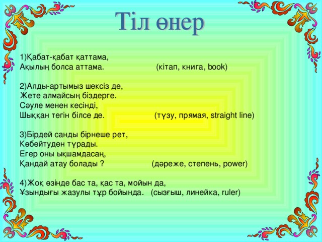 1)Қабат-қабат қаттама,  Ақылың болса аттама. (кітап, книга, book) 2)Алды-артымыз шексіз де,  Жете алмайсың біздерге.  Сәуле менен кесінді,  Шыққан тегін білсе де. (түзу, прямая, straight line) 3)Бірдей санды бірнеше рет,  Көбейтуден түрады.  Егер оны ықшамдасаң,  Қандай атау болады ? (дәреже, степень, power) 4)Жоқ өзінде бас та, қас та, мойын да,  Ұзындығы жазулы тұр бойында. (сызғыш, линейка, ruler)