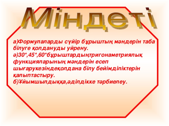 а)Формулаларды сүйір бұрыштың мәндерін таба білуге қолдануды уйрену. ә)30*,45*,60*бұрыштардыңтригонаметриялық функцияларының мәндерін есеп шығарукезіндеқолдана білу бейімділіктерін қалыптастыру. б)Ұйымшылдыққа,әділдікке тәрбиелеу.