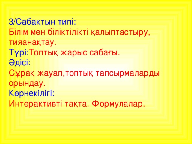 3/Сабақтың типі:  Білім мен біліктілікті қалыптастыру, тияанақтау. Түрі: Топтық жарыс сабағы. Әдісі: Сұрақ жауап,топтық тапсырмаларды орындау. Көрнекілігі: Интерактивті тақта. Формулалар.