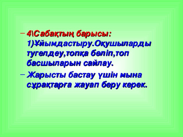 4\Сабақтың барысы: 1)Ұйымдастыру.Оқушыларды тугелдеу,топқа бөліп,топ басшыларын сайлау. 4\Сабақтың барысы: 1)Ұйымдастыру.Оқушыларды тугелдеу,топқа бөліп,топ басшыларын сайлау. Жарысты бастау үшін мына сұрақтарға жауап беру керек. Жарысты бастау үшін мына сұрақтарға жауап беру керек.