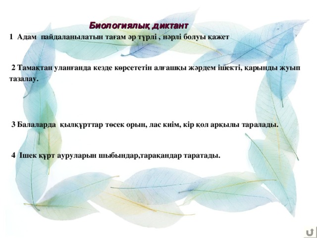   1 Адам пайдаланылатын тағам әр түрлі , нәрлі болуы қажет    2 Тамақтан уланғанда кезде көрсететін алғашқы жәрдем ішекті, қарынды жуып тазалау.      3 Балаларда қылқұрттар төсек орын, лас киім, кір қол арқылы таралады.    4 Ішек құрт ауруларын шыбындар,тарақандар таратады.   Биологиялық диктант