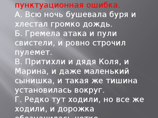 . Найдите ССП, в котором есть пунктуационная ошибка. А. Всю ночь бушевала буря и хлестал громко дождь. Б. Гремела атака и пули свистели, и ровно строчил пулемет. В. Притихли и дядя Коля, и Марина, и даже маленький сынишка, и такая же тишина установилась вокруг. Г. Редко тут ходили, но все же ходили, и дорожка обозначилась четко.