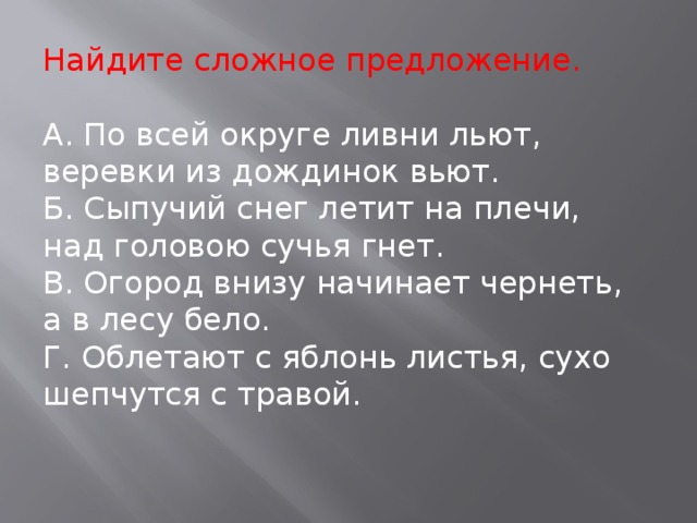 Найдите сложное предложение. А. По всей округе ливни льют, веревки из дождинок вьют. Б. Сыпучий снег летит на плечи, над головою сучья гнет. В. Огород внизу начинает чернеть, а в лесу бело. Г. Облетают с яблонь листья, сухо шепчутся с травой.