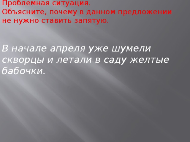 Проблемная ситуация. Объясните, почему в данном предложении не нужно ставить запятую.    В начале апреля уже шумели скворцы и летали в саду желтые бабочки.