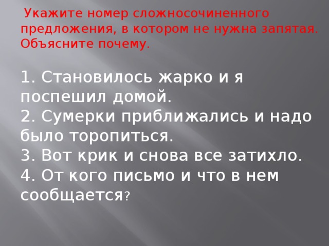 Укажите номер сложносочиненного предложения, в котором не нужна запятая. Объясните почему. 1. Становилось жарко и я поспешил домой. 2. Сумерки приближались и надо было торопиться. 3. Вот крик и снова все затихло. 4. От кого письмо и что в нем сообщается ?