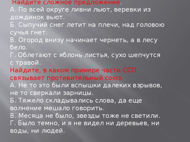 Найдите сложное предложение . А. По всей округе ливни льют, веревки из дождинок вьют. Б. Сыпучий снег летит на плечи, над головою сучья гнет. В. Огород внизу начинает чернеть, а в лесу бело. Г. Облетают с яблонь листья, сухо шепчутся с травой. Найдите, в каком примере части ССП связывает противительный союз. А. Не то это были вспышки далеких взрывов, не то сверкали зарницы. Б. Тяжело складывались слова, да еще волнение мешало говорить. В. Месяца не было, звезды тоже не светили. Г. Было темно, и я не видел ни деревьев, ни воды, ни людей.