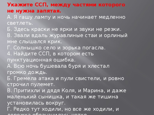 Укажите ССП, между частями которого не нужна запятая. А. Я гашу лампу и ночь начинает медленно светлеть. Б. Здесь краски не ярки и звуки не резки. В. Звали вдаль журавлиные стаи и орлиный мне слышался крик. Г. Солнышко село и зорька погасла. 4. Найдите ССП, в котором есть пунктуационная ошибка. А. Всю ночь бушевала буря и хлестал громко дождь. Б. Гремела атака и пули свистели, и ровно строчил пулемет. В. Притихли и дядя Коля, и Марина, и даже маленький сынишка, и такая же тишина установилась вокруг. Г. Редко тут ходили, но все же ходили, и дорожка обозначилась четко.