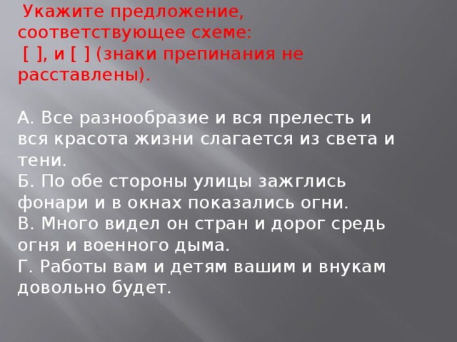 Укажите предложение, соответствующее схеме:  [ ], и [ ] (знаки препинания не расставлены). А. Все разнообразие и вся прелесть и вся красота жизни слагается из света и тени. Б. По обе стороны улицы зажглись фонари и в окнах показались огни. В. Много видел он стран и дорог средь огня и военного дыма. Г. Работы вам и детям вашим и внукам довольно будет.