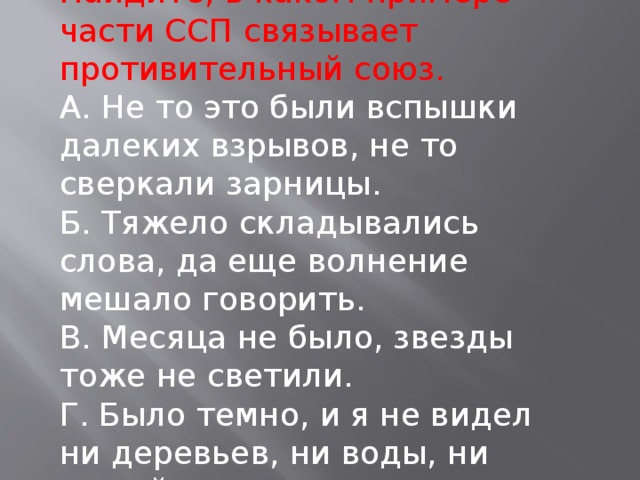 Найдите, в каком примере части ССП связывает противительный союз. А. Не то это были вспышки далеких взрывов, не то сверкали зарницы. Б. Тяжело складывались слова, да еще волнение мешало говорить. В. Месяца не было, звезды тоже не светили. Г. Было темно, и я не видел ни деревьев, ни воды, ни людей.