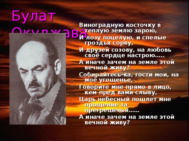 Булат Окуджава Виноградную косточку в теплую землю зарою, И лозу поцелую, и спелые гроздья сорву, И друзей созову, на любовь своё сердце настрою….. А иначе зачем на земле этой вечной живу? Собирайтесь-ка, гости мои, на моё угощенье, Говорите мне прямо в лицо, кем пред вами слыву, Царь небесный пошлет мне прощение за прегрешенья…… А иначе зачем на земле этой вечной живу?