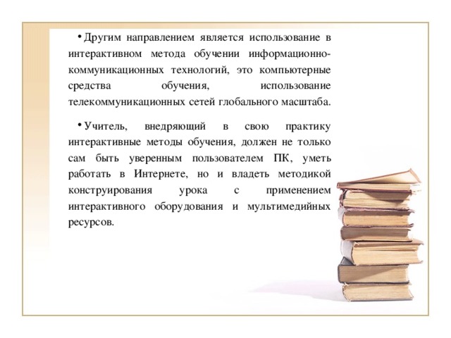 Другим направлением является использование в интерактивном метода обучении информационно-коммуникационных технологий, это компьютерные средства обучения, использование телекоммуникационных сетей глобального масштаба. Учитель, внедряющий в свою практику интерактивные методы обучения, должен не только сам быть уверенным пользователем ПК, уметь работать в Интернете, но и владеть методикой конструирования урока с применением интерактивного оборудования и мультимедийных ресурсов.