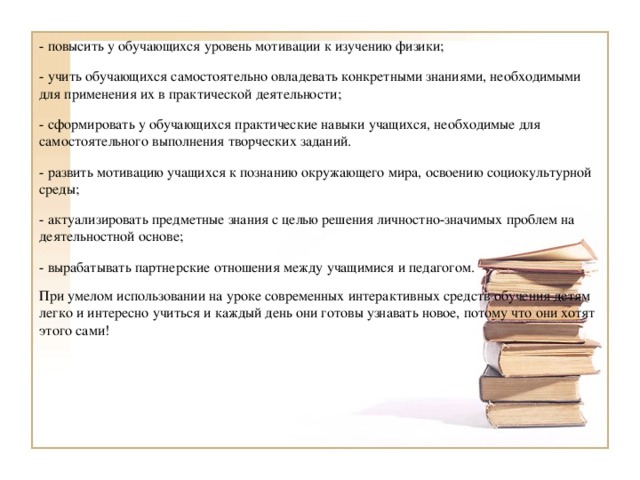 - повысить у обучающихся уровень мотивации к изучению физики; - учить обучающихся самостоятельно овладевать конкретными знаниями, необходимыми для применения их в практической деятельности; - сформировать у обучающихся практические навыки учащихся, необходимые для самостоятельного выполнения творческих заданий. - развить мотивацию учащихся к познанию окружающего мира, освоению социокультурной среды; - актуализировать предметные знания с целью решения личностно-значимых проблем на деятельностной основе; - вырабатывать партнерские отношения между учащимися и педагогом. При умелом использовании на уроке современных интерактивных средств обучения детям легко и интересно учиться и каждый день они готовы узнавать новое, потому что они хотят этого сами!