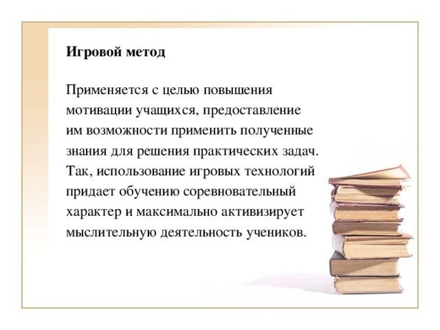 Игровой метод Применяется с целью повышения мотивации учащихся, предоставление им возможности применить полученные знания для решения практических задач. Так, использование игровых технологий придает обучению соревновательный характер и максимально активизирует мыслительную деятельность учеников.