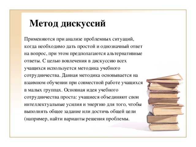 Метод дискуссий Применяются при анализе проблемных ситуаций, когда необходимо дать простой и однозначный ответ на вопрос, при этом предполагаются альтернативные ответы. С целью вовлечения в дискуссию всех учащихся используется методика учебного сотрудничества. Данная методика основывается на взаимном обучении при совместной работе учащихся в малых группах. Основная идея учебного сотрудничества проста: учащиеся объединяют свои интеллектуальные усилия и энергию для того, чтобы выполнять общее задание или достичь общей цели (например, найти варианты решения проблемы.