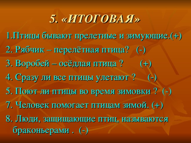 5. «ИТОГОВАЯ» 1.Птицы бывают прелетные и зимующие.(+) 2. Рябчик – перелётная птица? (-) 3. Воробей – осёдлая птица ? (+) 4. Сразу ли все птицы улетают ? (-) 5. Поют ли птицы во время зимовки ? (-) 7. Человек помогает птицам зимой. (+) 8. Люди, защищающие птиц, называются браконьерами . (-)