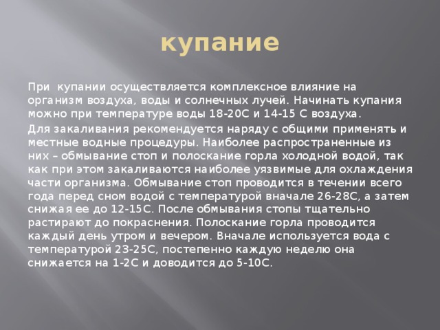 купание При купании осуществляется комплексное влияние на организм воздуха, воды и солнечных лучей. Начинать купания можно при температуре воды 18-20С и 14-15 С воздуха. Для закаливания рекомендуется наряду с общими применять и местные водные процедуры. Наиболее распространенные из них – обмывание стоп и полоскание горла холодной водой, так как при этом закаливаются наиболее уязвимые для охлаждения части организма. Обмывание стоп проводится в течении всего года перед сном водой с температурой вначале 26-28С, а затем снижая ее до 12-15С. После обмывания стопы тщательно растирают до покраснения. Полоскание горла проводится каждый день утром и вечером. Вначале используется вода с температурой 23-25С, постепенно каждую неделю она снижается на 1-2С и доводится до 5-10С.